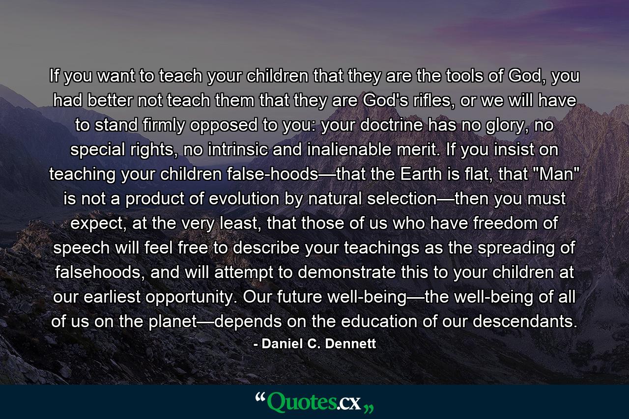 If you want to teach your children that they are the tools of God, you had better not teach them that they are God's rifles, or we will have to stand firmly opposed to you: your doctrine has no glory, no special rights, no intrinsic and inalienable merit. If you insist on teaching your children false-hoods—that the Earth is flat, that 