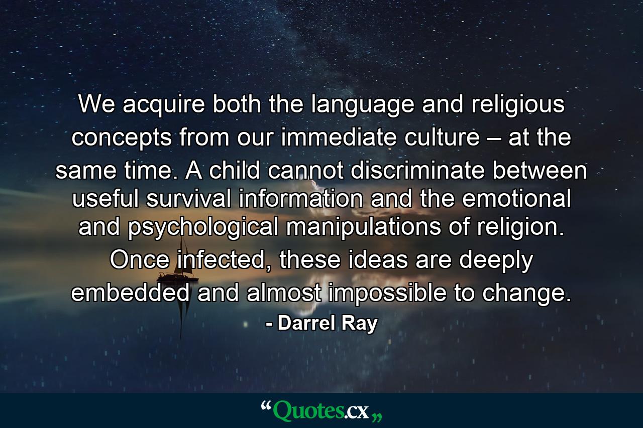 We acquire both the language and religious concepts from our immediate culture – at the same time. A child cannot discriminate between useful survival information and the emotional and psychological manipulations of religion. Once infected, these ideas are deeply embedded and almost impossible to change. - Quote by Darrel Ray