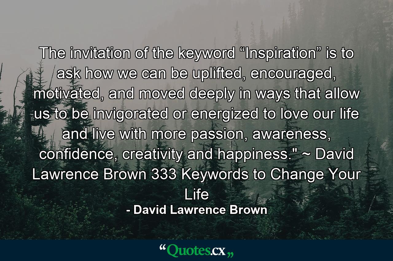 The invitation of the keyword “Inspiration” is to ask how we can be uplifted, encouraged, motivated, and moved deeply in ways that allow us to be invigorated or energized to love our life and live with more passion, awareness, confidence, creativity and happiness.