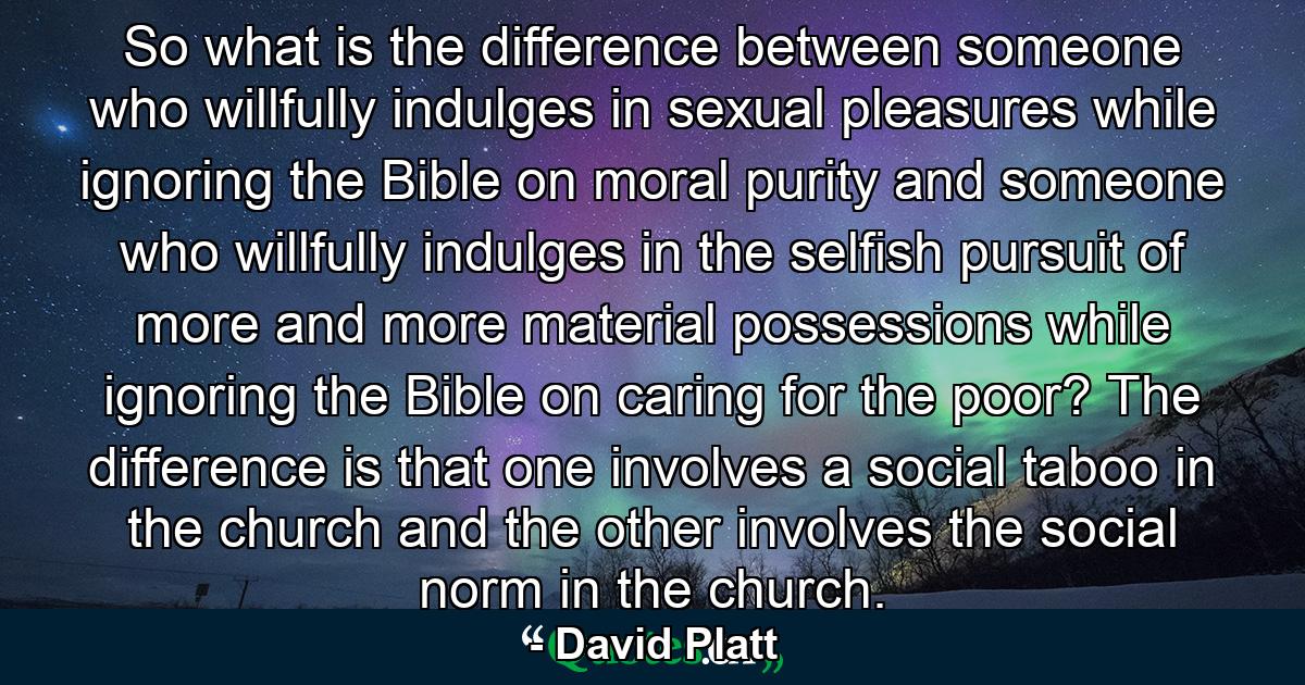 So what is the difference between someone who willfully indulges in sexual pleasures while ignoring the Bible on moral purity and someone who willfully indulges in the selfish pursuit of more and more material possessions while ignoring the Bible on caring for the poor? The difference is that one involves a social taboo in the church and the other involves the social norm in the church. - Quote by David Platt