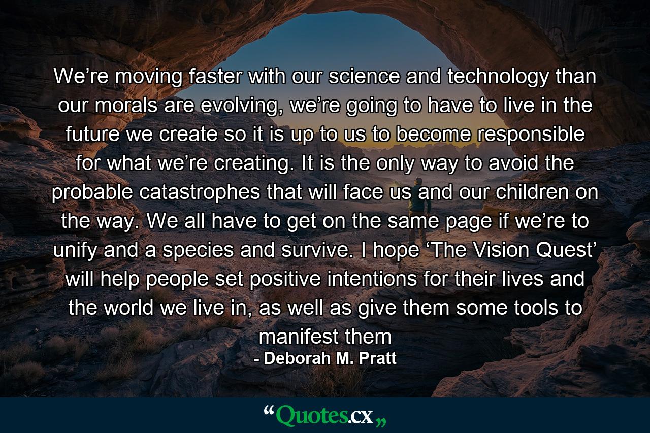 We’re moving faster with our science and technology than our morals are evolving, we’re going to have to live in the future we create so it is up to us to become responsible for what we’re creating. It is the only way to avoid the probable catastrophes that will face us and our children on the way. We all have to get on the same page if we’re to unify and a species and survive. I hope ‘The Vision Quest’ will help people set positive intentions for their lives and the world we live in, as well as give them some tools to manifest them - Quote by Deborah M. Pratt