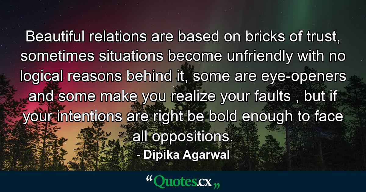 Beautiful relations are based on bricks of trust, sometimes situations become unfriendly with no logical reasons behind it, some are eye-openers and some make you realize your faults , but if your intentions are right be bold enough to face all oppositions. - Quote by Dipika Agarwal