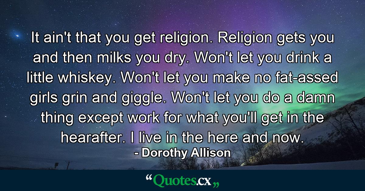 It ain't that you get religion. Religion gets you and then milks you dry. Won't let you drink a little whiskey. Won't let you make no fat-assed girls grin and giggle. Won't let you do a damn thing except work for what you'll get in the hearafter. I live in the here and now. - Quote by Dorothy Allison