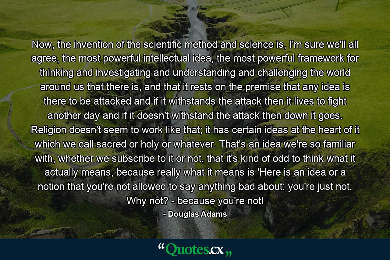 Now, the invention of the scientific method and science is, I'm sure we'll all agree, the most powerful intellectual idea, the most powerful framework for thinking and investigating and understanding and challenging the world around us that there is, and that it rests on the premise that any idea is there to be attacked and if it withstands the attack then it lives to fight another day and if it doesn't withstand the attack then down it goes. Religion doesn't seem to work like that; it has certain ideas at the heart of it which we call sacred or holy or whatever. That's an idea we're so familiar with, whether we subscribe to it or not, that it's kind of odd to think what it actually means, because really what it means is 'Here is an idea or a notion that you're not allowed to say anything bad about; you're just not. Why not? - because you're not! - Quote by Douglas Adams