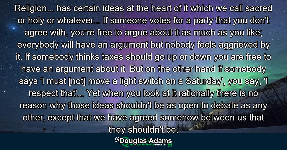 Religion... has certain ideas at the heart of it which we call sacred or holy or whatever... If someone votes for a party that you don't agree with, you're free to argue about it as much as you like; everybody will have an argument but nobody feels aggrieved by it. If somebody thinks taxes should go up or down you are free to have an argument about it. But on the other hand if somebody says 'I must [not] move a light switch on a Saturday', you say, 'I respect that'... Yet when you look at it rationally there is no reason why those ideas shouldn't be as open to debate as any other, except that we have agreed somehow between us that they shouldn't be. - Quote by Douglas Adams