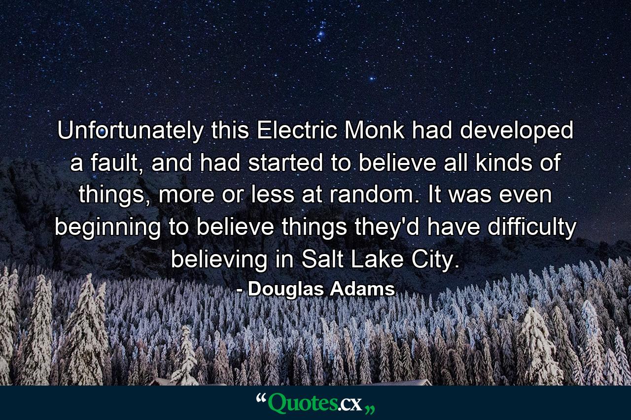 Unfortunately this Electric Monk had developed a fault, and had started to believe all kinds of things, more or less at random. It was even beginning to believe things they'd have difficulty believing in Salt Lake City. - Quote by Douglas Adams