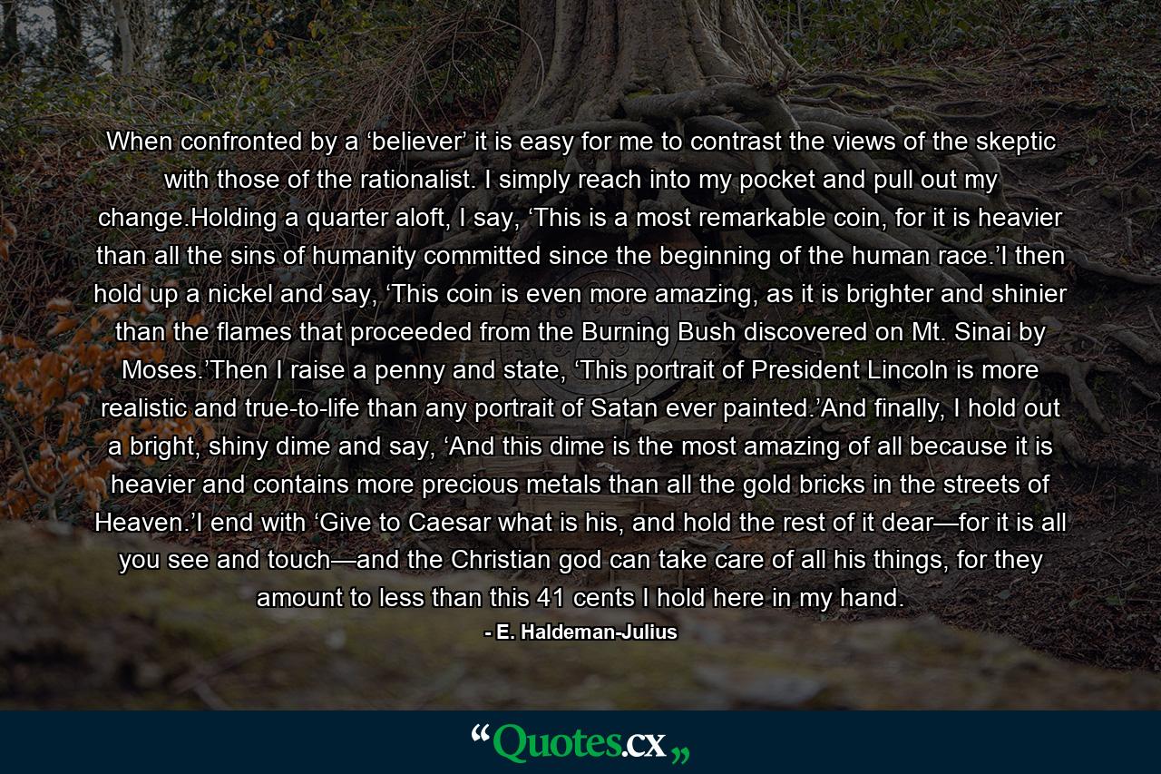 When confronted by a ‘believer’ it is easy for me to contrast the views of the skeptic with those of the rationalist. I simply reach into my pocket and pull out my change.Holding a quarter aloft, I say, ‘This is a most remarkable coin, for it is heavier than all the sins of humanity committed since the beginning of the human race.’I then hold up a nickel and say, ‘This coin is even more amazing, as it is brighter and shinier than the flames that proceeded from the Burning Bush discovered on Mt. Sinai by Moses.’Then I raise a penny and state, ‘This portrait of President Lincoln is more realistic and true-to-life than any portrait of Satan ever painted.’And finally, I hold out a bright, shiny dime and say, ‘And this dime is the most amazing of all because it is heavier and contains more precious metals than all the gold bricks in the streets of Heaven.’I end with ‘Give to Caesar what is his, and hold the rest of it dear—for it is all you see and touch—and the Christian god can take care of all his things, for they amount to less than this 41 cents I hold here in my hand. - Quote by E. Haldeman-Julius