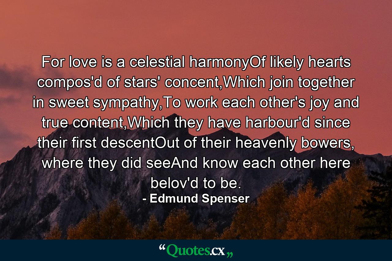 For love is a celestial harmonyOf likely hearts compos'd of stars' concent,Which join together in sweet sympathy,To work each other's joy and true content,Which they have harbour'd since their first descentOut of their heavenly bowers, where they did seeAnd know each other here belov'd to be. - Quote by Edmund Spenser