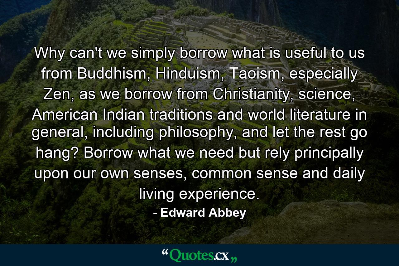 Why can't we simply borrow what is useful to us from Buddhism, Hinduism, Taoism, especially Zen, as we borrow from Christianity, science, American Indian traditions and world literature in general, including philosophy, and let the rest go hang? Borrow what we need but rely principally upon our own senses, common sense and daily living experience. - Quote by Edward Abbey