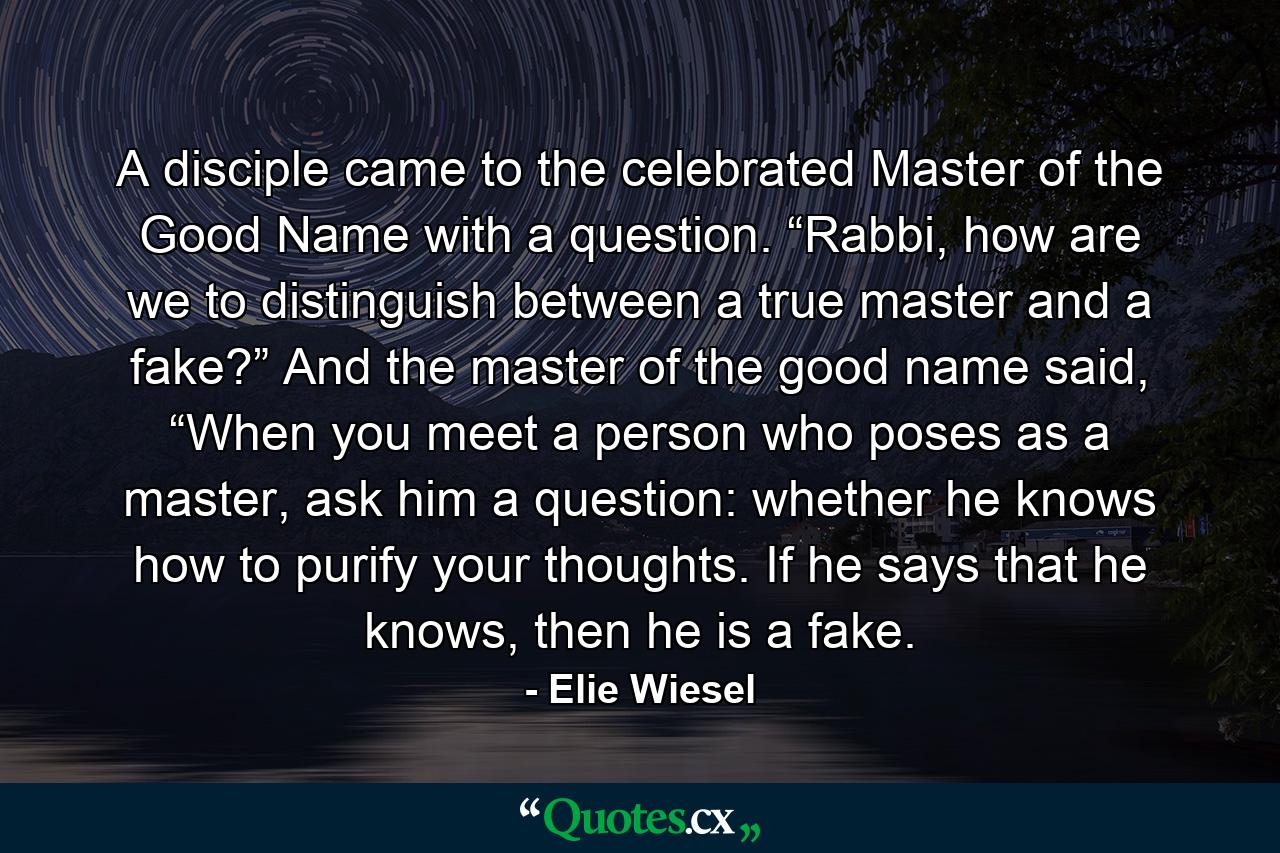 A disciple came to the celebrated Master of the Good Name with a question. “Rabbi, how are we to distinguish between a true master and a fake?” And the master of the good name said, “When you meet a person who poses as a master, ask him a question: whether he knows how to purify your thoughts. If he says that he knows, then he is a fake. - Quote by Elie Wiesel