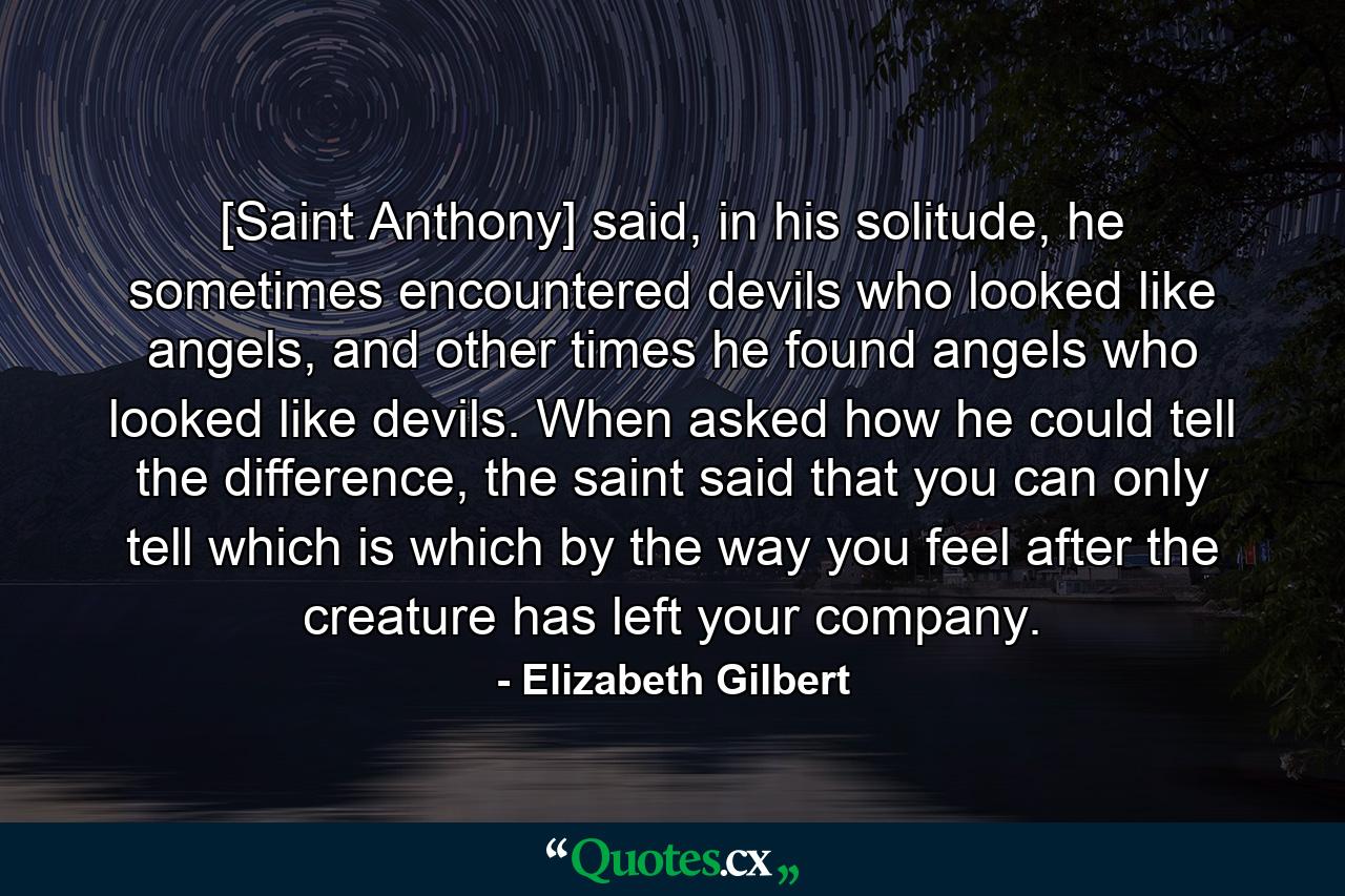 [Saint Anthony] said, in his solitude, he sometimes encountered devils who looked like angels, and other times he found angels who looked like devils. When asked how he could tell the difference, the saint said that you can only tell which is which by the way you feel after the creature has left your company. - Quote by Elizabeth Gilbert