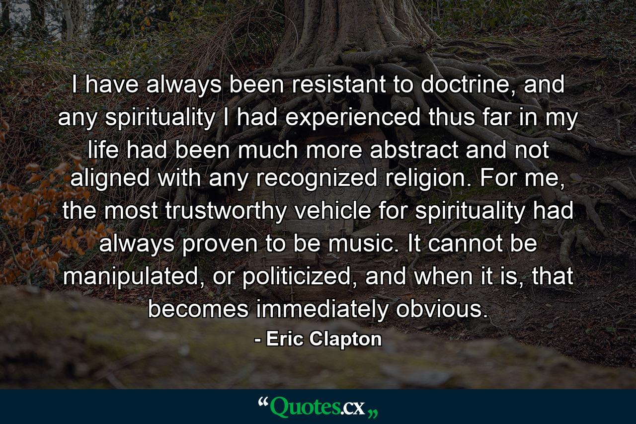 I have always been resistant to doctrine, and any spirituality I had experienced thus far in my life had been much more abstract and not aligned with any recognized religion. For me, the most trustworthy vehicle for spirituality had always proven to be music. It cannot be manipulated, or politicized, and when it is, that becomes immediately obvious. - Quote by Eric Clapton