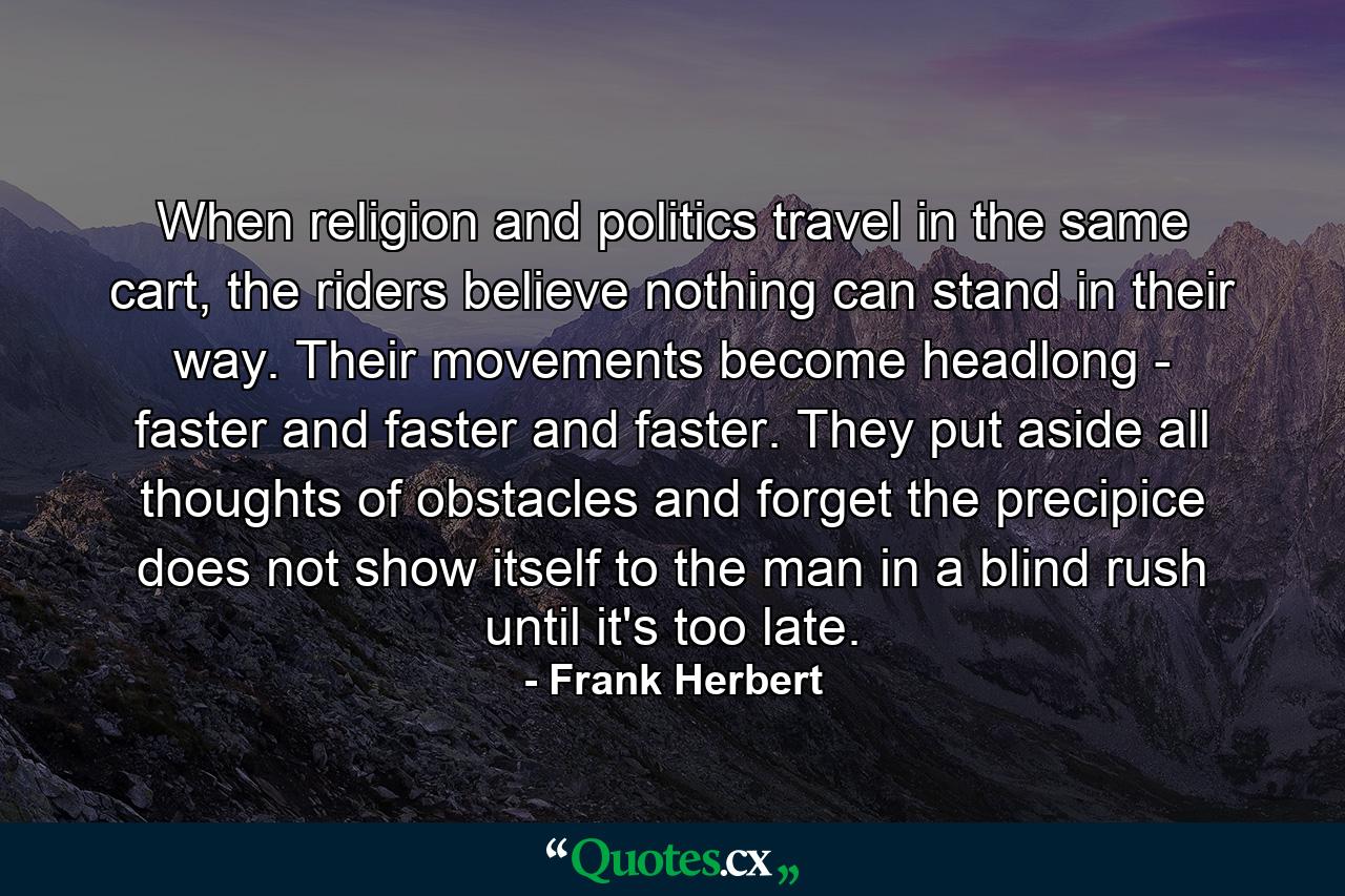 When religion and politics travel in the same cart, the riders believe nothing can stand in their way. Their movements become headlong - faster and faster and faster. They put aside all thoughts of obstacles and forget the precipice does not show itself to the man in a blind rush until it's too late. - Quote by Frank Herbert