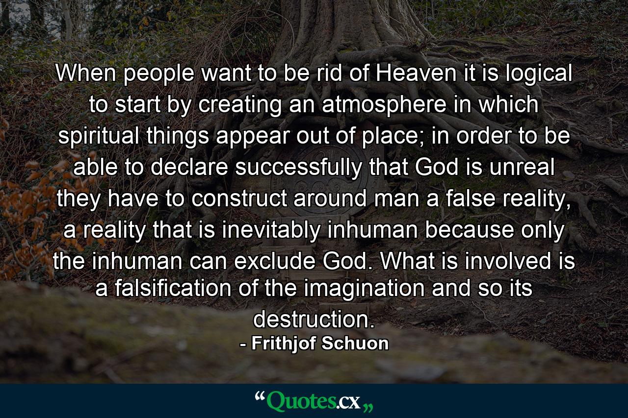 When people want to be rid of Heaven it is logical to start by creating an atmosphere in which spiritual things appear out of place; in order to be able to declare successfully that God is unreal they have to construct around man a false reality, a reality that is inevitably inhuman because only the inhuman can exclude God. What is involved is a falsification of the imagination and so its destruction. - Quote by Frithjof Schuon