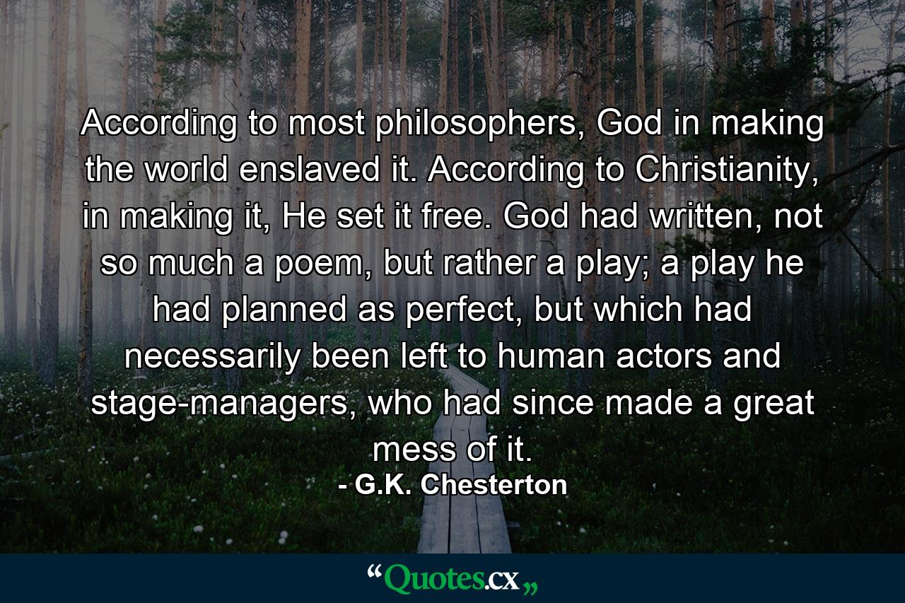 According to most philosophers, God in making the world enslaved it. According to Christianity, in making it, He set it free. God had written, not so much a poem, but rather a play; a play he had planned as perfect, but which had necessarily been left to human actors and stage-managers, who had since made a great mess of it. - Quote by G.K. Chesterton