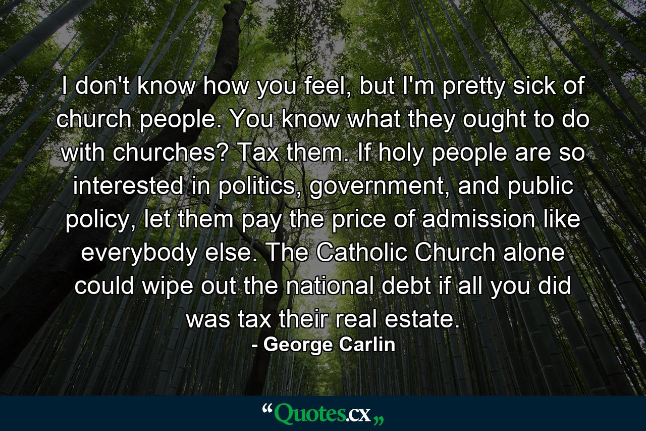 I don't know how you feel, but I'm pretty sick of church people. You know what they ought to do with churches? Tax them. If holy people are so interested in politics, government, and public policy, let them pay the price of admission like everybody else. The Catholic Church alone could wipe out the national debt if all you did was tax their real estate. - Quote by George Carlin