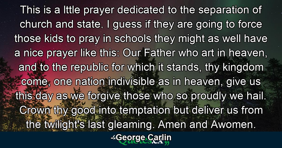 This is a lttle prayer dedicated to the separation of church and state. I guess if they are going to force those kids to pray in schools they might as well have a nice prayer like this: Our Father who art in heaven, and to the republic for which it stands, thy kingdom come, one nation indivisible as in heaven, give us this day as we forgive those who so proudly we hail. Crown thy good into temptation but deliver us from the twilight's last gleaming. Amen and Awomen. - Quote by George Carlin