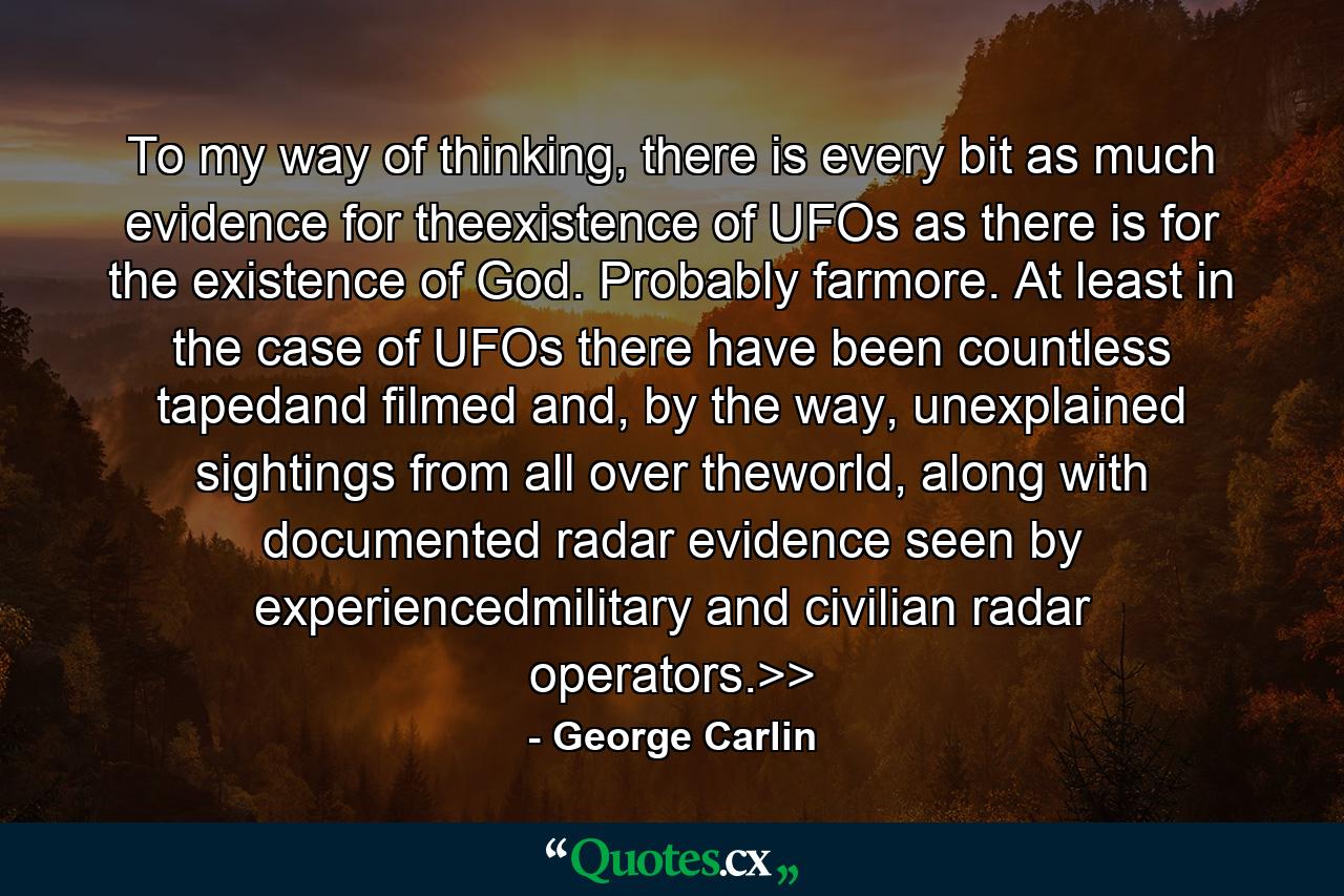 To my way of thinking, there is every bit as much evidence for theexistence of UFOs as there is for the existence of God. Probably farmore. At least in the case of UFOs there have been countless tapedand filmed and, by the way, unexplained sightings from all over theworld, along with documented radar evidence seen by experiencedmilitary and civilian radar operators.>> - Quote by George Carlin