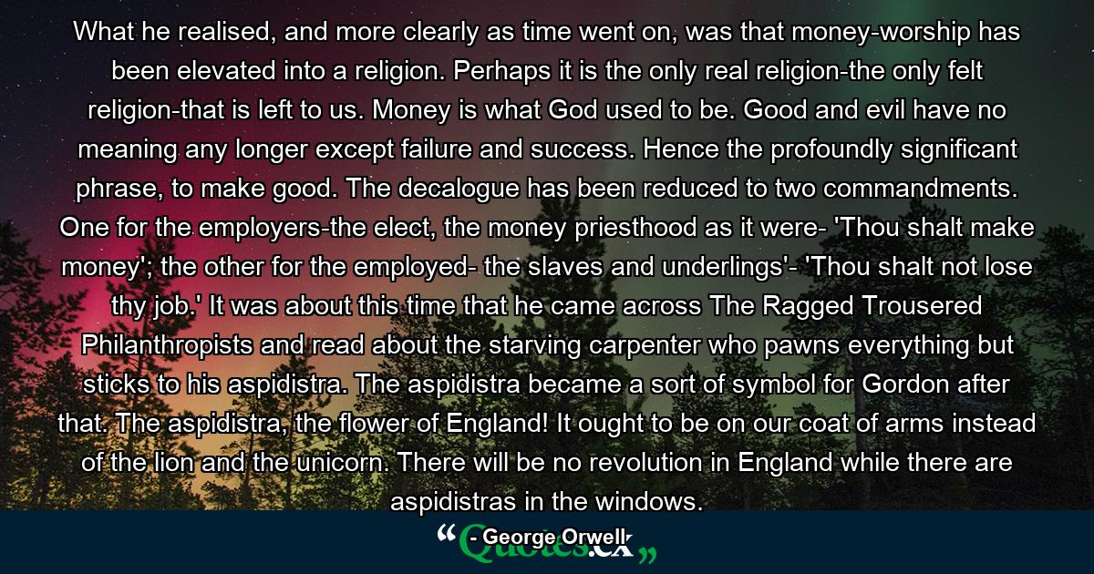 What he realised, and more clearly as time went on, was that money-worship has been elevated into a religion. Perhaps it is the only real religion-the only felt religion-that is left to us. Money is what God used to be. Good and evil have no meaning any longer except failure and success. Hence the profoundly significant phrase, to make good. The decalogue has been reduced to two commandments. One for the employers-the elect, the money priesthood as it were- 'Thou shalt make money'; the other for the employed- the slaves and underlings'- 'Thou shalt not lose thy job.' It was about this time that he came across The Ragged Trousered Philanthropists and read about the starving carpenter who pawns everything but sticks to his aspidistra. The aspidistra became a sort of symbol for Gordon after that. The aspidistra, the flower of England! It ought to be on our coat of arms instead of the lion and the unicorn. There will be no revolution in England while there are aspidistras in the windows. - Quote by George Orwell