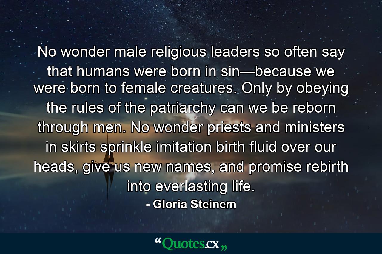 No wonder male religious leaders so often say that humans were born in sin—because we were born to female creatures. Only by obeying the rules of the patriarchy can we be reborn through men. No wonder priests and ministers in skirts sprinkle imitation birth fluid over our heads, give us new names, and promise rebirth into everlasting life. - Quote by Gloria Steinem