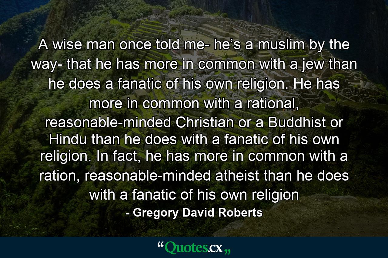 A wise man once told me- he’s a muslim by the way- that he has more in common with a jew than he does a fanatic of his own religion. He has more in common with a rational, reasonable-minded Christian or a Buddhist or Hindu than he does with a fanatic of his own religion. In fact, he has more in common with a ration, reasonable-minded atheist than he does with a fanatic of his own religion - Quote by Gregory David Roberts