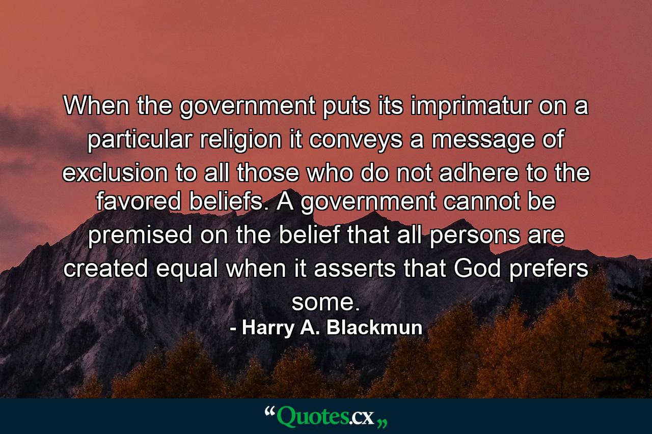 When the government puts its imprimatur on a particular religion it conveys a message of exclusion to all those who do not adhere to the favored beliefs. A government cannot be premised on the belief that all persons are created equal when it asserts that God prefers some. - Quote by Harry A. Blackmun