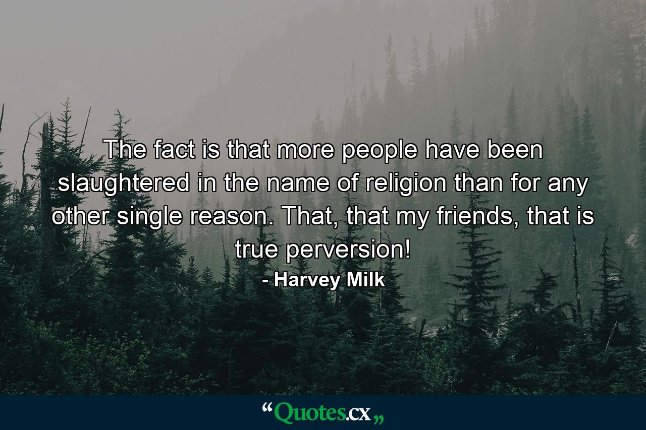 The fact is that more people have been slaughtered in the name of religion than for any other single reason. That, that my friends, that is true perversion! - Quote by Harvey Milk