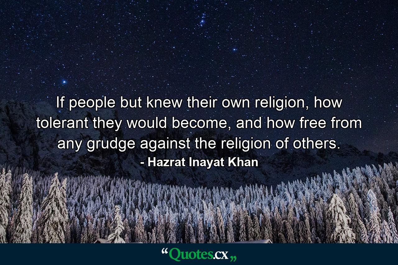 If people but knew their own religion, how tolerant they would become, and how free from any grudge against the religion of others. - Quote by Hazrat Inayat Khan