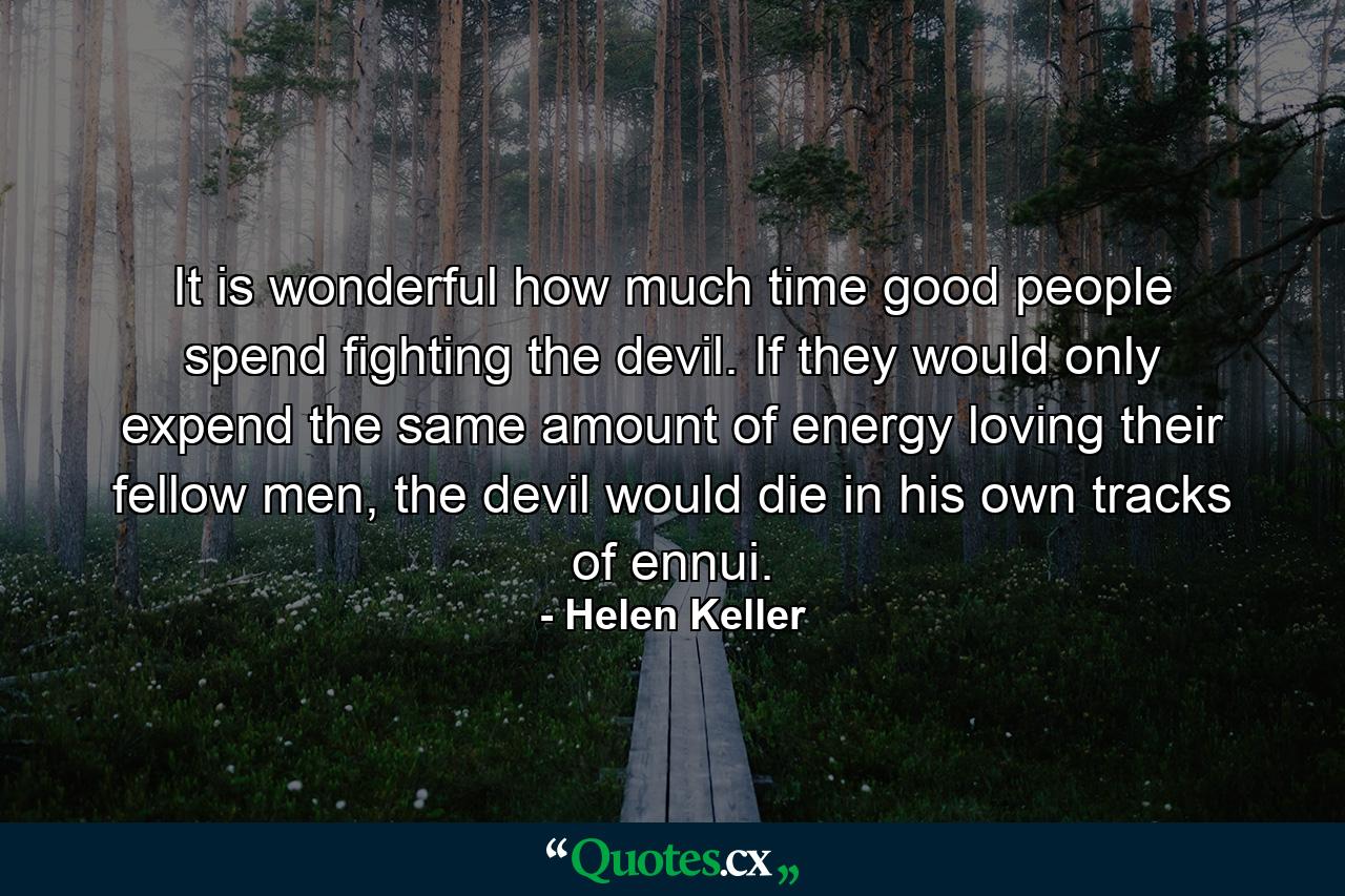 It is wonderful how much time good people spend fighting the devil. If they would only expend the same amount of energy loving their fellow men, the devil would die in his own tracks of ennui. - Quote by Helen Keller