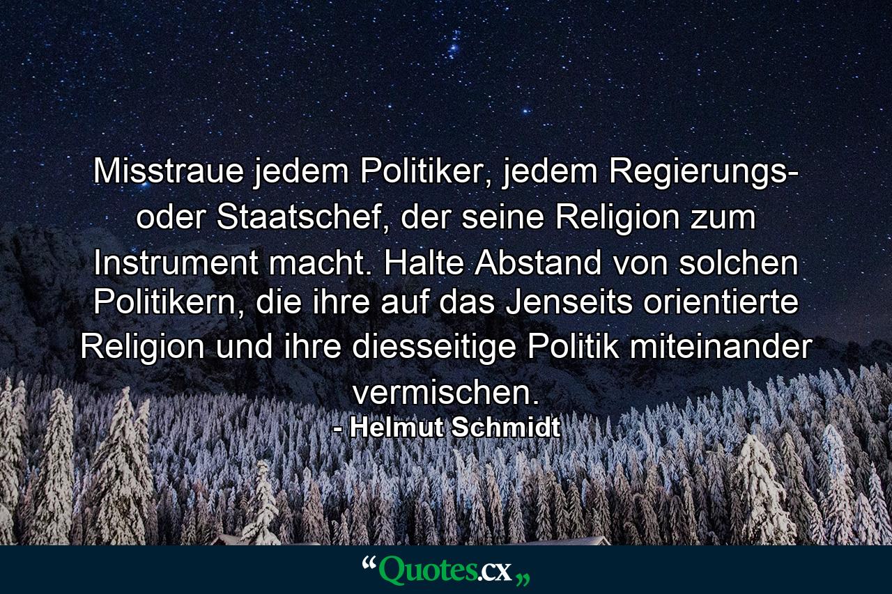 Misstraue jedem Politiker, jedem Regierungs- oder Staatschef, der seine Religion zum Instrument macht. Halte Abstand von solchen Politikern, die ihre auf das Jenseits orientierte Religion und ihre diesseitige Politik miteinander vermischen. - Quote by Helmut Schmidt