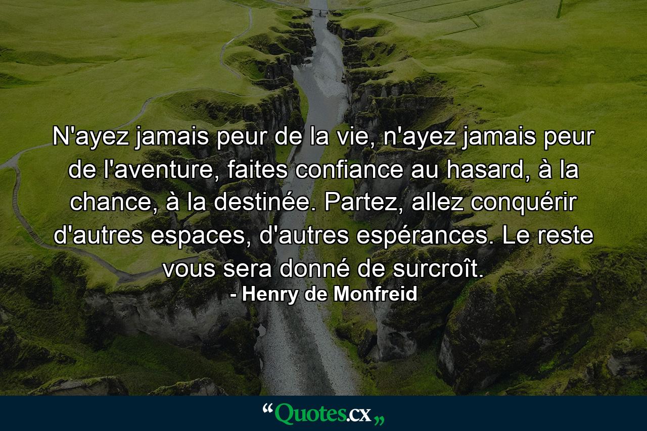 N'ayez jamais peur de la vie, n'ayez jamais peur de l'aventure, faites confiance au hasard, à la chance, à la destinée. Partez, allez conquérir d'autres espaces, d'autres espérances. Le reste vous sera donné de surcroît. - Quote by Henry de Monfreid