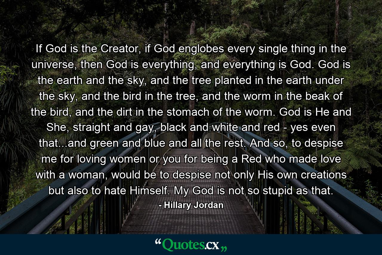 If God is the Creator, if God englobes every single thing in the universe, then God is everything, and everything is God. God is the earth and the sky, and the tree planted in the earth under the sky, and the bird in the tree, and the worm in the beak of the bird, and the dirt in the stomach of the worm. God is He and She, straight and gay, black and white and red - yes even that...and green and blue and all the rest. And so, to despise me for loving women or you for being a Red who made love with a woman, would be to despise not only His own creations but also to hate Himself. My God is not so stupid as that. - Quote by Hillary Jordan