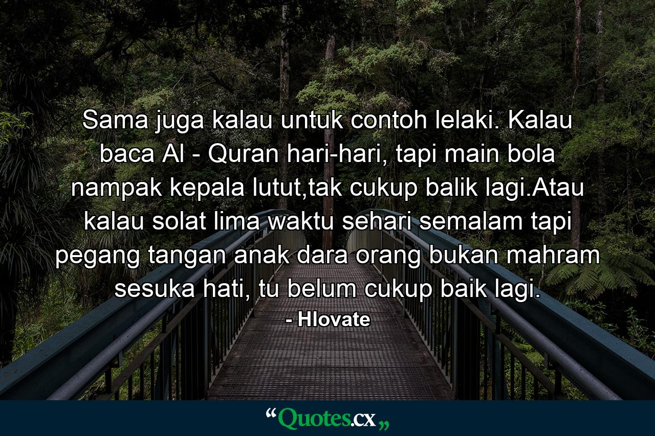 Sama juga kalau untuk contoh lelaki. Kalau baca Al - Quran hari-hari, tapi main bola nampak kepala lutut,tak cukup balik lagi.Atau kalau solat lima waktu sehari semalam tapi pegang tangan anak dara orang bukan mahram sesuka hati, tu belum cukup baik lagi. - Quote by Hlovate