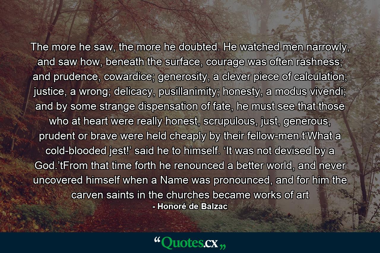 The more he saw, the more he doubted. He watched men narrowly, and saw how, beneath the surface, courage was often rashness; and prudence, cowardice; generosity, a clever piece of calculation; justice, a wrong; delicacy, pusillanimity; honesty, a modus vivendi; and by some strange dispensation of fate, he must see that those who at heart were really honest, scrupulous, just, generous, prudent or brave were held cheaply by their fellow-men.t‘What a cold-blooded jest!’ said he to himself. ‘It was not devised by a God.’tFrom that time forth he renounced a better world, and never uncovered himself when a Name was pronounced, and for him the carven saints in the churches became works of art - Quote by Honoré de Balzac