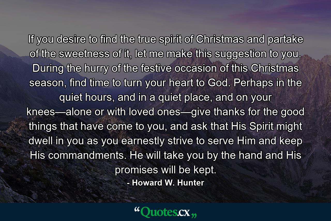 If you desire to find the true spirit of Christmas and partake of the sweetness of it, let me make this suggestion to you. During the hurry of the festive occasion of this Christmas season, find time to turn your heart to God. Perhaps in the quiet hours, and in a quiet place, and on your knees—alone or with loved ones—give thanks for the good things that have come to you, and ask that His Spirit might dwell in you as you earnestly strive to serve Him and keep His commandments. He will take you by the hand and His promises will be kept. - Quote by Howard W. Hunter