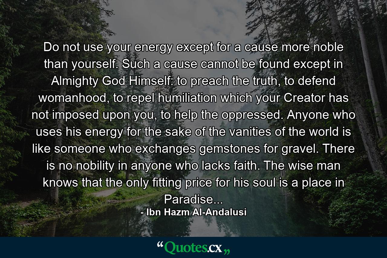 Do not use your energy except for a cause more noble than yourself. Such a cause cannot be found except in Almighty God Himself: to preach the truth, to defend womanhood, to repel humiliation which your Creator has not imposed upon you, to help the oppressed. Anyone who uses his energy for the sake of the vanities of the world is like someone who exchanges gemstones for gravel. There is no nobility in anyone who lacks faith. The wise man knows that the only fitting price for his soul is a place in Paradise... - Quote by Ibn Hazm Al-Andalusi