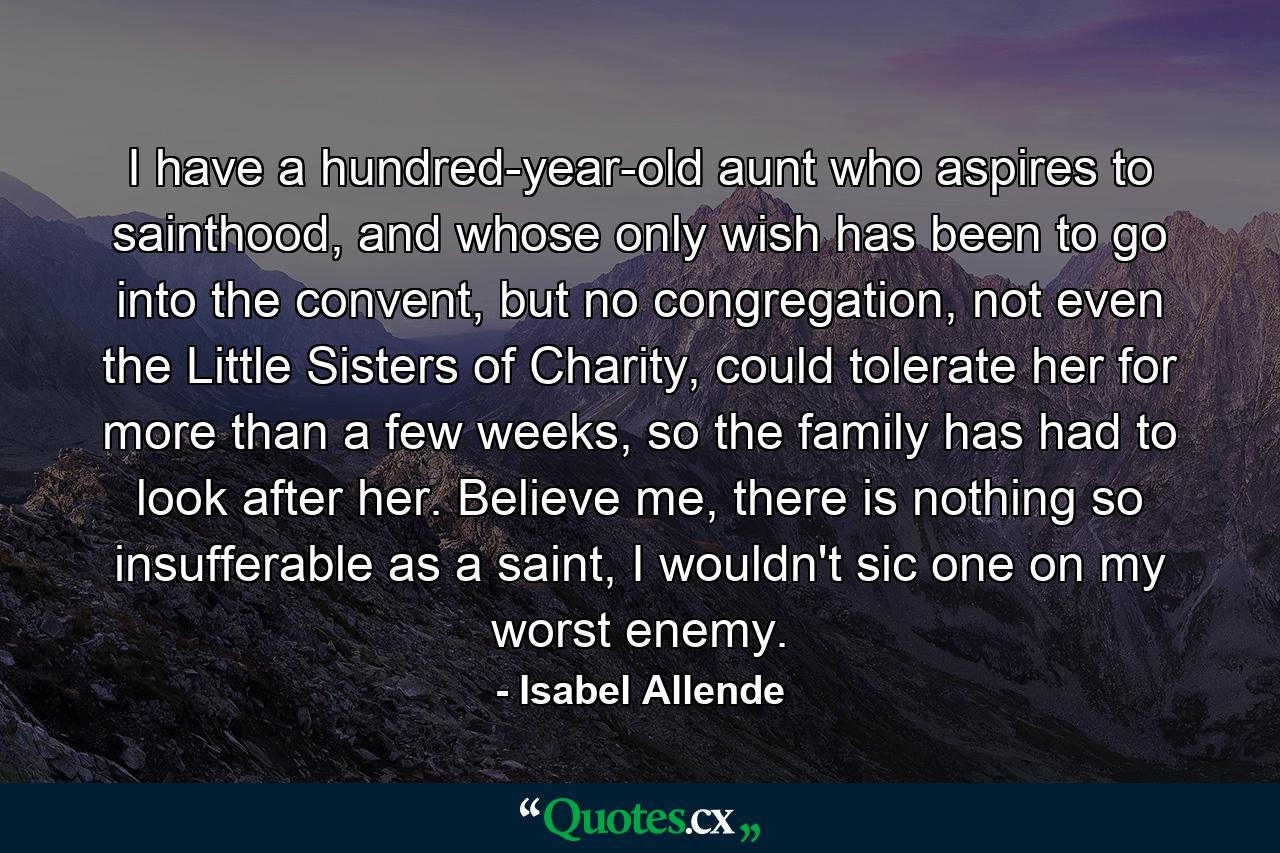 I have a hundred-year-old aunt who aspires to sainthood, and whose only wish has been to go into the convent, but no congregation, not even the Little Sisters of Charity, could tolerate her for more than a few weeks, so the family has had to look after her. Believe me, there is nothing so insufferable as a saint, I wouldn't sic one on my worst enemy. - Quote by Isabel Allende