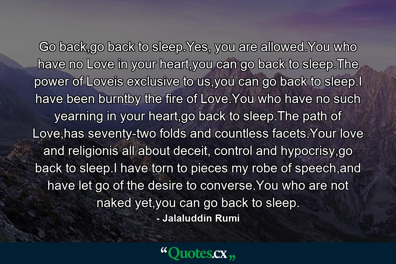 Go back,go back to sleep.Yes, you are allowed.You who have no Love in your heart,you can go back to sleep.The power of Loveis exclusive to us,you can go back to sleep.I have been burntby the fire of Love.You who have no such yearning in your heart,go back to sleep.The path of Love,has seventy-two folds and countless facets.Your love and religionis all about deceit, control and hypocrisy,go back to sleep.I have torn to pieces my robe of speech,and have let go of the desire to converse.You who are not naked yet,you can go back to sleep. - Quote by Jalaluddin Rumi