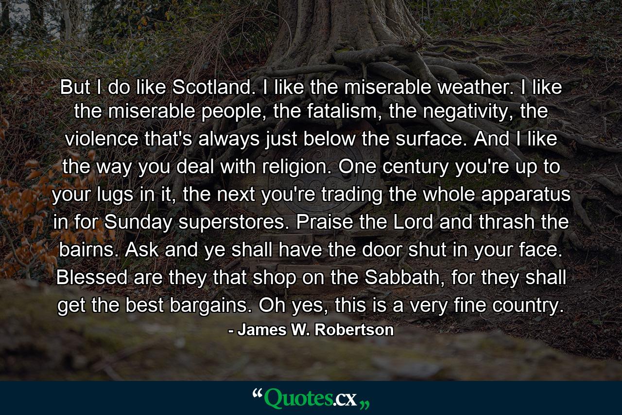 But I do like Scotland. I like the miserable weather. I like the miserable people, the fatalism, the negativity, the violence that's always just below the surface. And I like the way you deal with religion. One century you're up to your lugs in it, the next you're trading the whole apparatus in for Sunday superstores. Praise the Lord and thrash the bairns. Ask and ye shall have the door shut in your face. Blessed are they that shop on the Sabbath, for they shall get the best bargains. Oh yes, this is a very fine country. - Quote by James W. Robertson