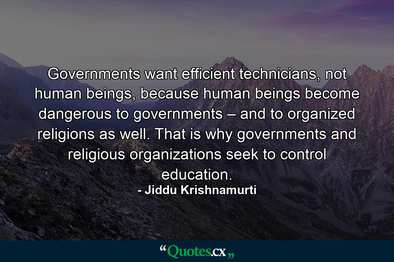 Governments want efficient technicians, not human beings, because human beings become dangerous to governments – and to organized religions as well. That is why governments and religious organizations seek to control education. - Quote by Jiddu Krishnamurti