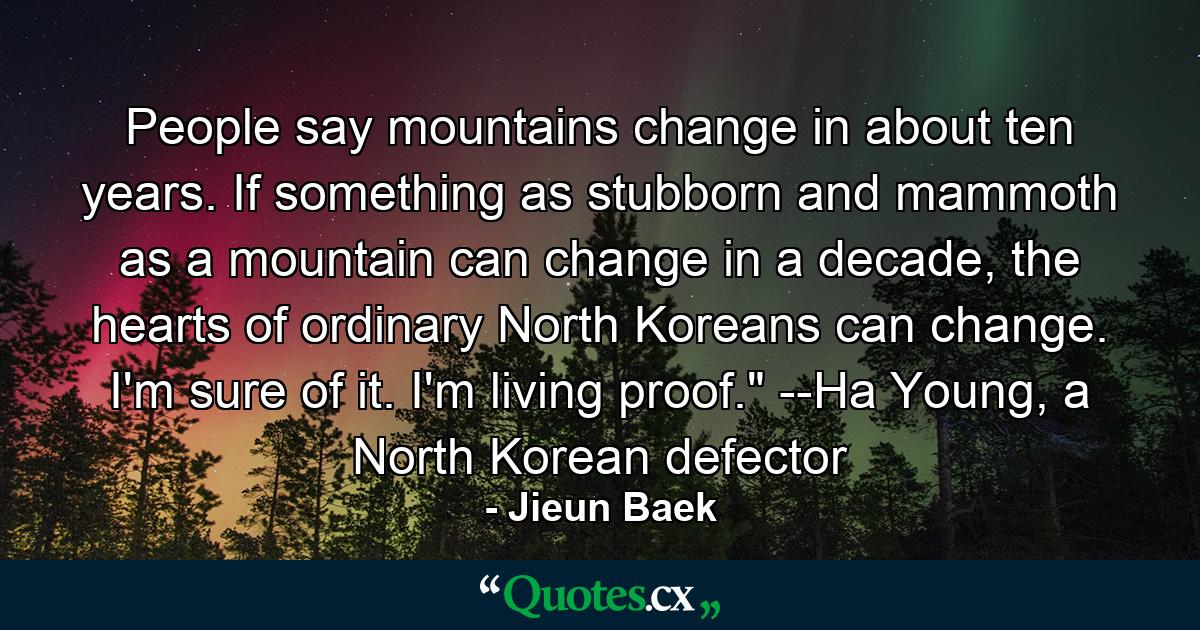 People say mountains change in about ten years. If something as stubborn and mammoth as a mountain can change in a decade, the hearts of ordinary North Koreans can change. I'm sure of it. I'm living proof.