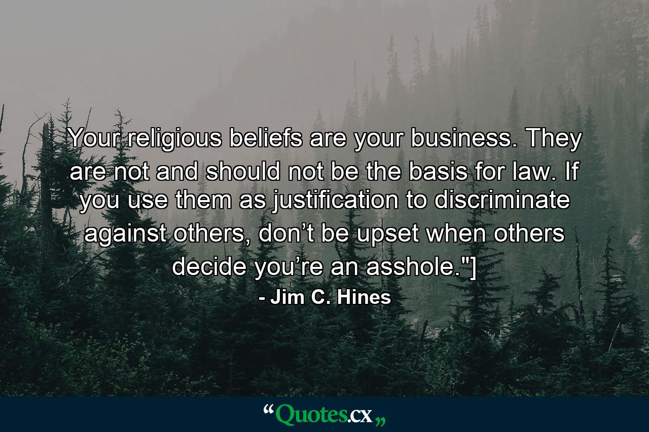 Your religious beliefs are your business. They are not and should not be the basis for law. If you use them as justification to discriminate against others, don’t be upset when others decide you’re an asshole.