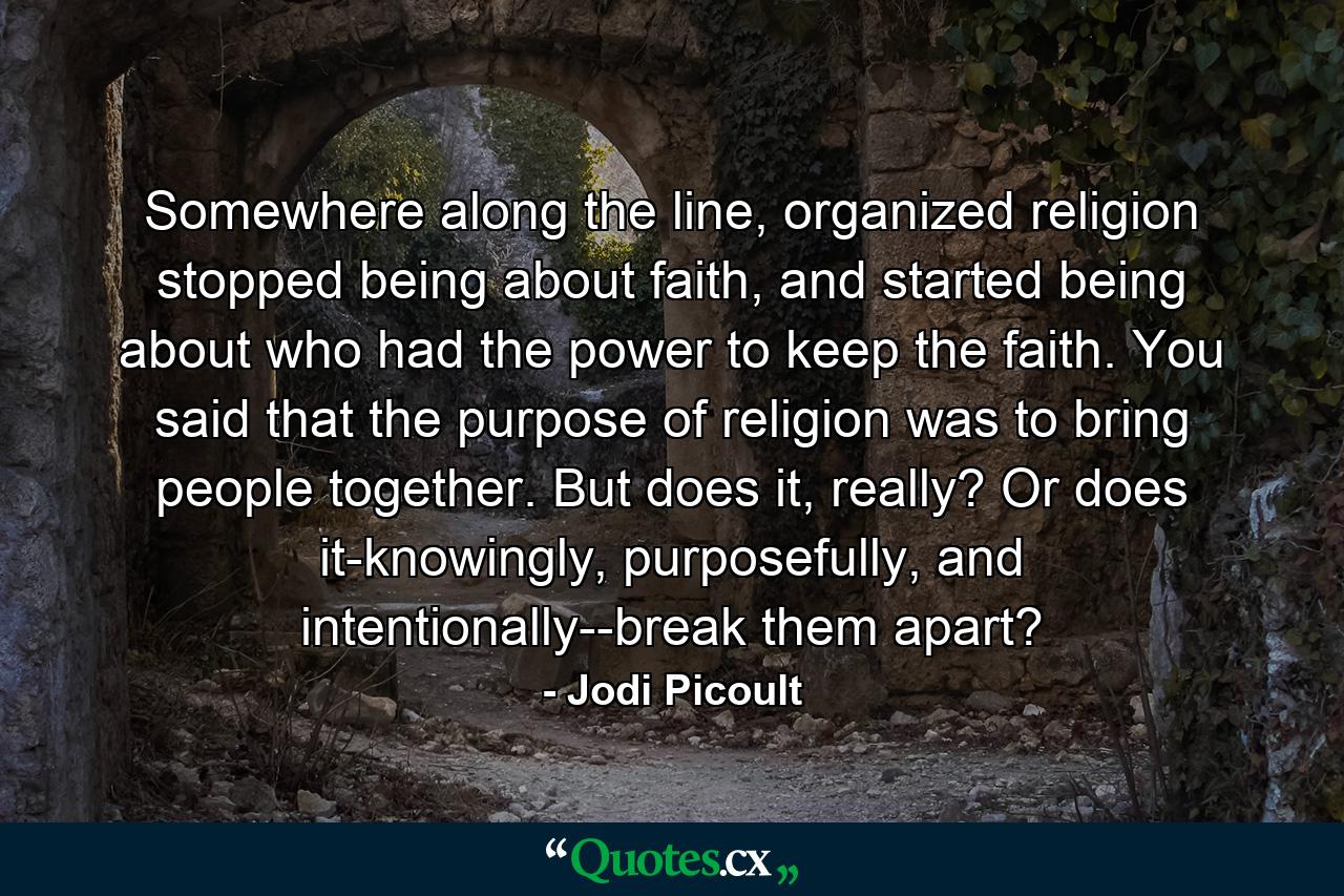 Somewhere along the line, organized religion stopped being about faith, and started being about who had the power to keep the faith. You said that the purpose of religion was to bring people together. But does it, really? Or does it-knowingly, purposefully, and intentionally--break them apart? - Quote by Jodi Picoult