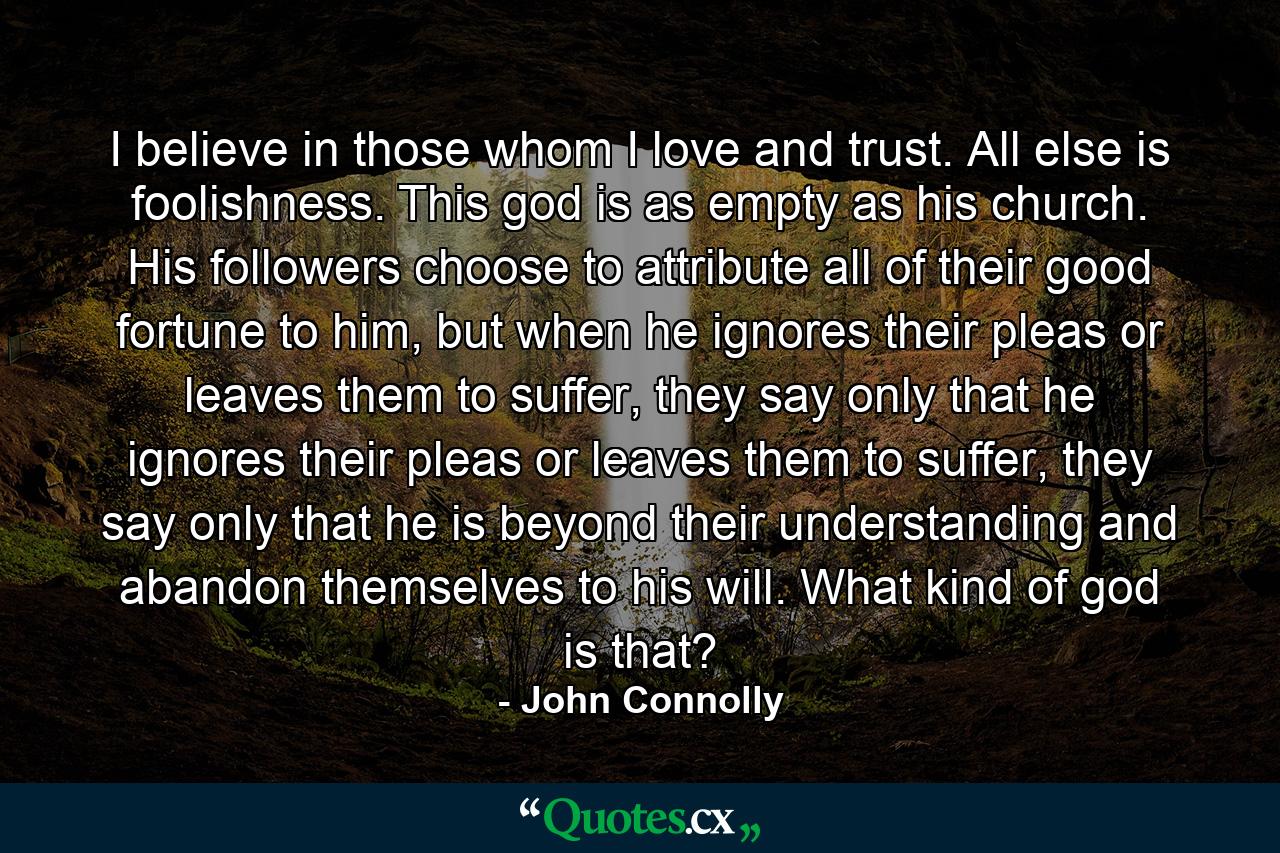 I believe in those whom I love and trust. All else is foolishness. This god is as empty as his church. His followers choose to attribute all of their good fortune to him, but when he ignores their pleas or leaves them to suffer, they say only that he ignores their pleas or leaves them to suffer, they say only that he is beyond their understanding and abandon themselves to his will. What kind of god is that? - Quote by John Connolly