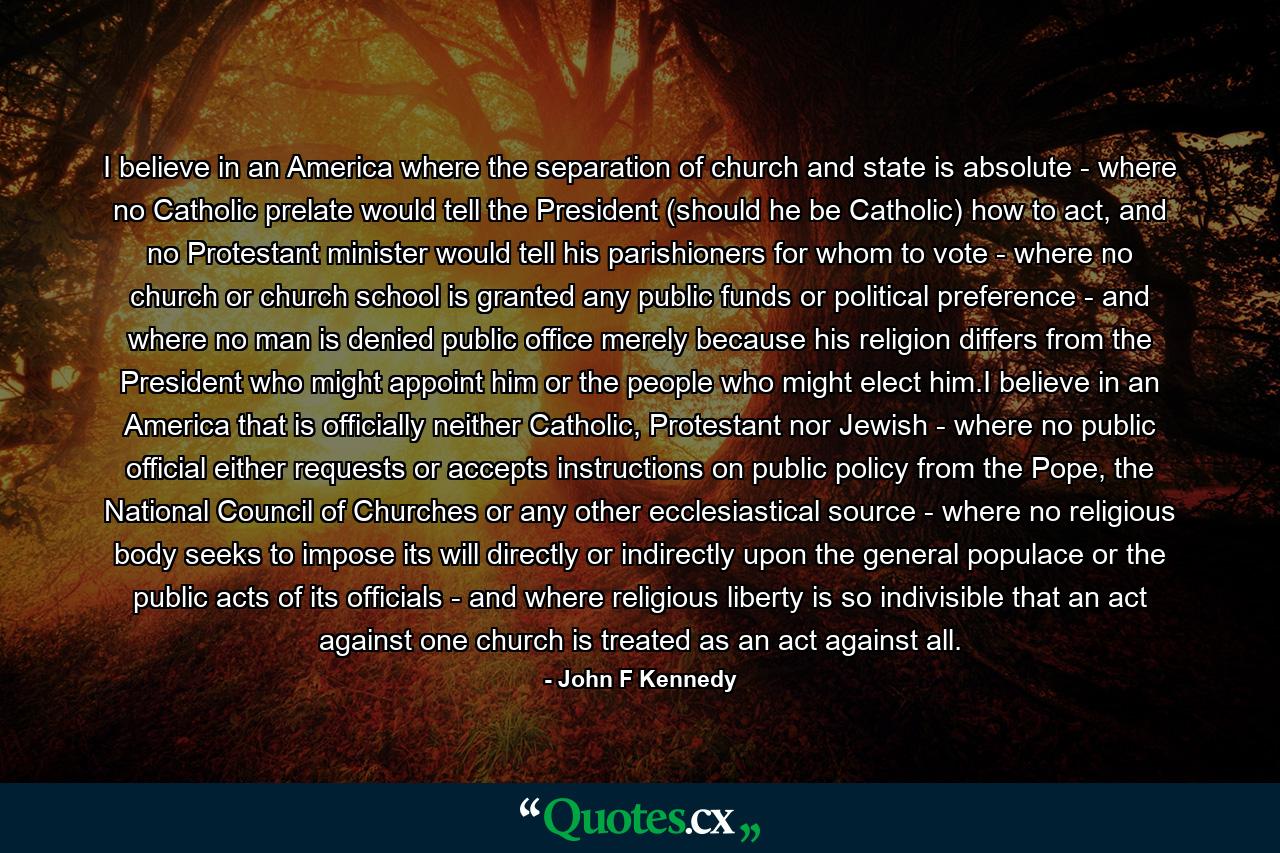 I believe in an America where the separation of church and state is absolute - where no Catholic prelate would tell the President (should he be Catholic) how to act, and no Protestant minister would tell his parishioners for whom to vote - where no church or church school is granted any public funds or political preference - and where no man is denied public office merely because his religion differs from the President who might appoint him or the people who might elect him.I believe in an America that is officially neither Catholic, Protestant nor Jewish - where no public official either requests or accepts instructions on public policy from the Pope, the National Council of Churches or any other ecclesiastical source - where no religious body seeks to impose its will directly or indirectly upon the general populace or the public acts of its officials - and where religious liberty is so indivisible that an act against one church is treated as an act against all. - Quote by John F Kennedy