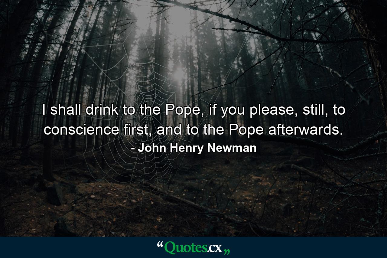 I shall drink to the Pope, if you please, still, to conscience first, and to the Pope afterwards. - Quote by John Henry Newman