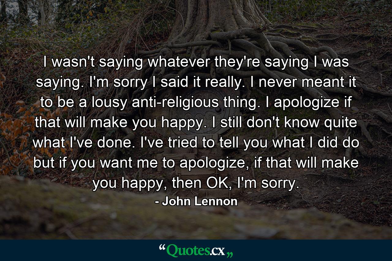 I wasn't saying whatever they're saying I was saying. I'm sorry I said it really. I never meant it to be a lousy anti-religious thing. I apologize if that will make you happy. I still don't know quite what I've done. I've tried to tell you what I did do but if you want me to apologize, if that will make you happy, then OK, I'm sorry. - Quote by John Lennon