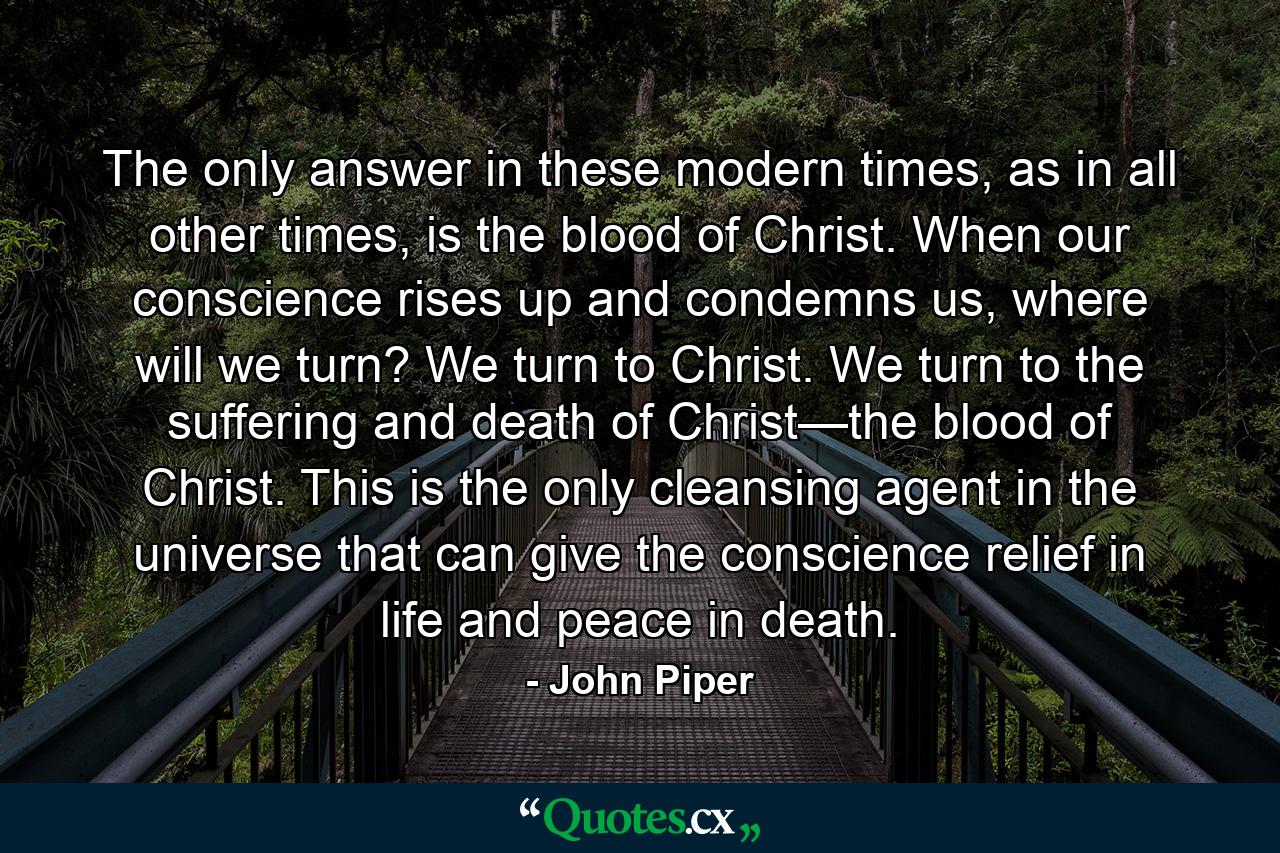 The only answer in these modern times, as in all other times, is the blood of Christ. When our conscience rises up and condemns us, where will we turn? We turn to Christ. We turn to the suffering and death of Christ—the blood of Christ. This is the only cleansing agent in the universe that can give the conscience relief in life and peace in death. - Quote by John Piper