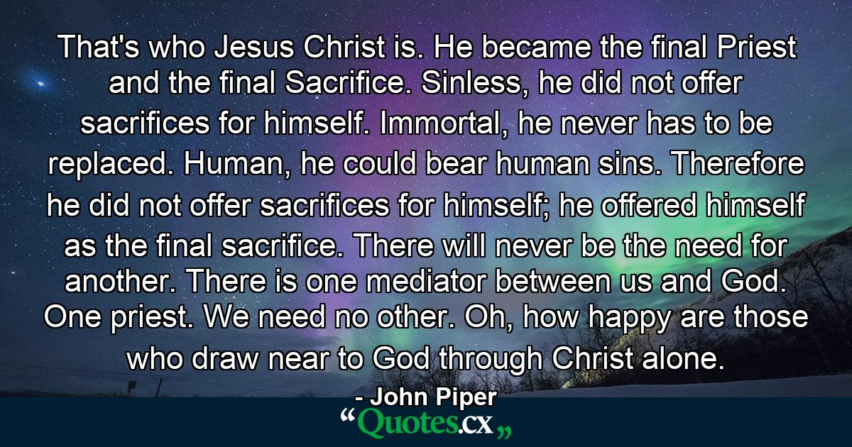 That's who Jesus Christ is. He became the final Priest and the final Sacrifice. Sinless, he did not offer sacrifices for himself. Immortal, he never has to be replaced. Human, he could bear human sins. Therefore he did not offer sacrifices for himself; he offered himself as the final sacrifice. There will never be the need for another. There is one mediator between us and God. One priest. We need no other. Oh, how happy are those who draw near to God through Christ alone. - Quote by John Piper