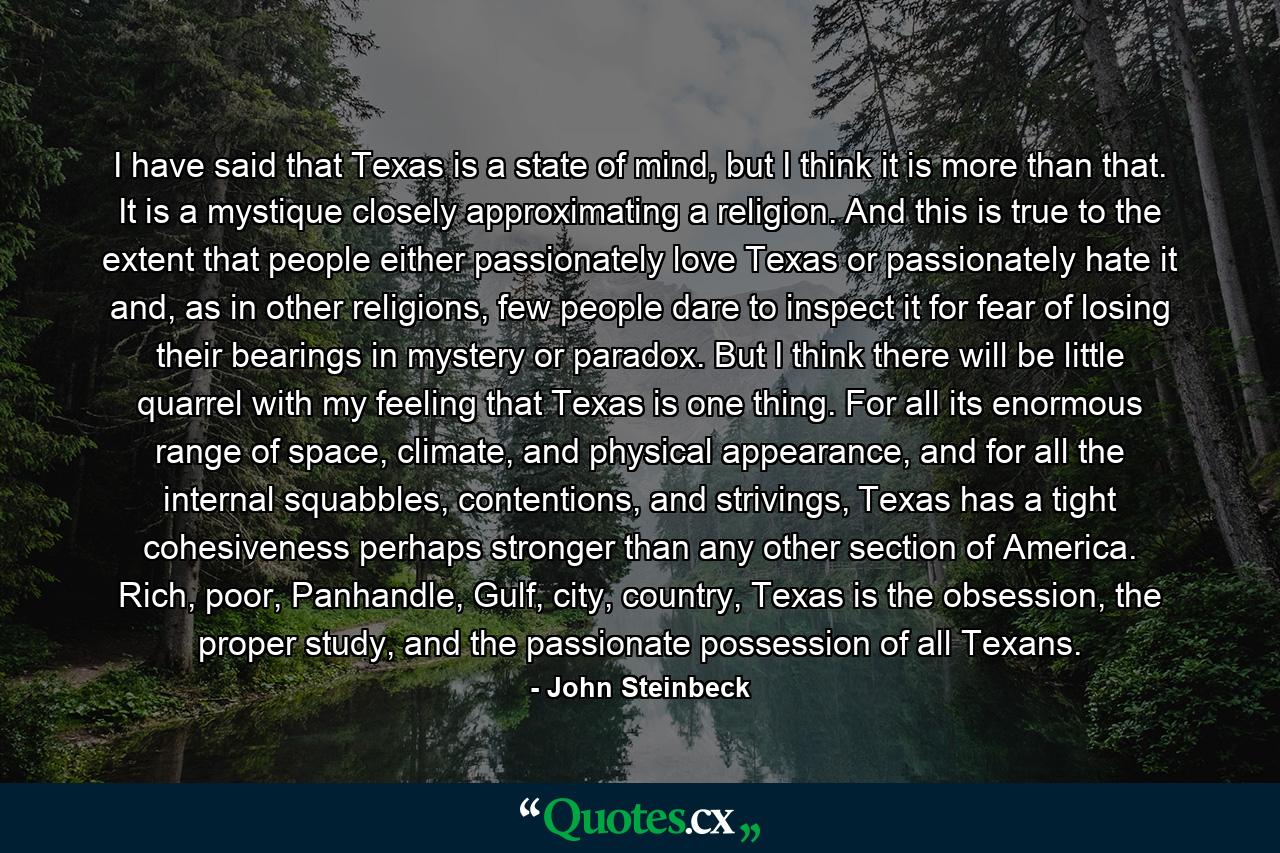 I have said that Texas is a state of mind, but I think it is more than that. It is a mystique closely approximating a religion. And this is true to the extent that people either passionately love Texas or passionately hate it and, as in other religions, few people dare to inspect it for fear of losing their bearings in mystery or paradox. But I think there will be little quarrel with my feeling that Texas is one thing. For all its enormous range of space, climate, and physical appearance, and for all the internal squabbles, contentions, and strivings, Texas has a tight cohesiveness perhaps stronger than any other section of America. Rich, poor, Panhandle, Gulf, city, country, Texas is the obsession, the proper study, and the passionate possession of all Texans. - Quote by John Steinbeck